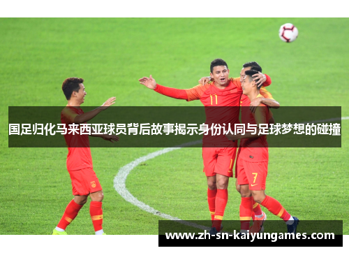 国足归化马来西亚球员背后故事揭示身份认同与足球梦想的碰撞