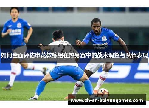 如何全面评估申花教练组在热身赛中的战术调整与队伍表现