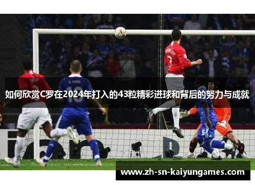 如何欣赏C罗在2024年打入的43粒精彩进球和背后的努力与成就