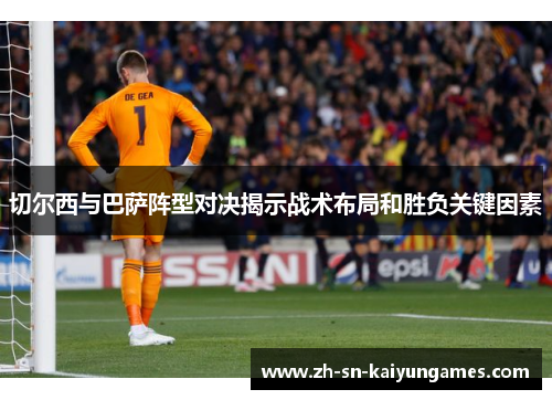 切尔西与巴萨阵型对决揭示战术布局和胜负关键因素
