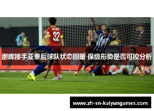 谢晖接手亚泰后球队状态回暖 保级形势是否可控分析