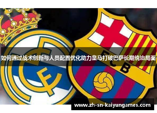 如何通过战术创新与人员配置优化助力皇马打破巴萨长期统治局面 如何通过战术创新与人员配置优化助力皇马打破巴萨长期统治局面