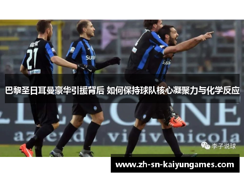 巴黎圣日耳曼豪华引援背后 如何保持球队核心凝聚力与化学反应