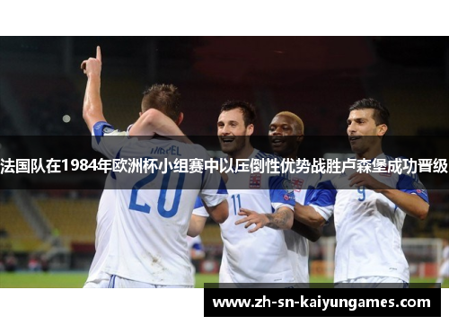 法国队在1984年欧洲杯小组赛中以压倒性优势战胜卢森堡成功晋级 法国队在1984年欧洲杯小组赛中以压倒性优势战胜卢森堡成功晋级