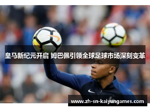 皇马新纪元开启 姆巴佩引领全球足球市场深刻变革 皇马新纪元开启 姆巴佩引领全球足球市场深刻变革