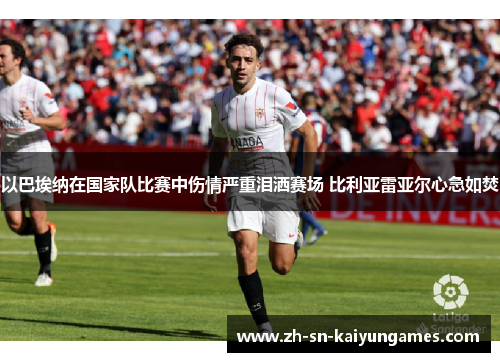 以巴埃纳在国家队比赛中伤情严重泪洒赛场 比利亚雷亚尔心急如焚 以巴埃纳在国家队比赛中伤情严重泪洒赛场 比利亚雷亚尔心急如焚