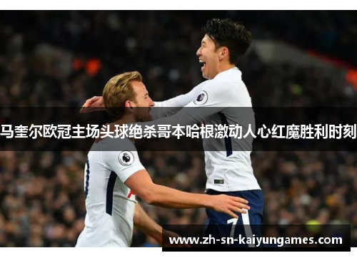 马奎尔欧冠主场头球绝杀哥本哈根激动人心红魔胜利时刻 马奎尔欧冠主场头球绝杀哥本哈根激动人心红魔胜利时刻