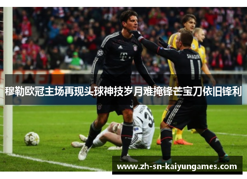 穆勒欧冠主场再现头球神技岁月难掩锋芒宝刀依旧锋利 穆勒欧冠主场再现头球神技岁月难掩锋芒宝刀依旧锋利