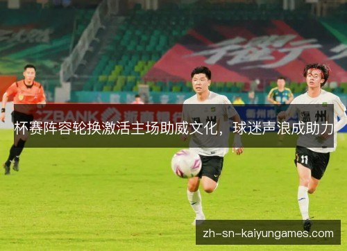 杯赛阵容轮换激活主场助威文化,球迷声浪成助力 杯赛阵容轮换激活主场助威文化,球迷声浪成助力